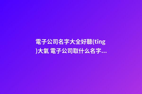 電子公司名字大全好聽(tīng)大氣 電子公司取什么名字好-第1張-公司起名-玄機(jī)派